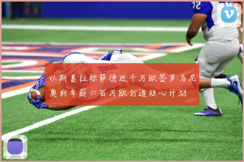 以斯基拉称萨德近千万欧签罗马尼奥利年薪六百万欧打造核心计划